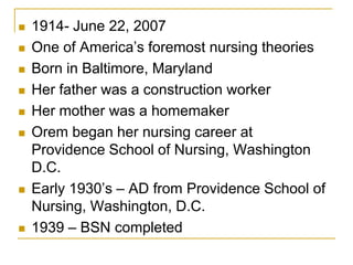 1914- June 22, 2007One of America’s foremost nursing theoriesBorn in Baltimore, MarylandHer father was a construction workerHer mother was a homemakerOrem began her nursing career at Providence School of Nursing, Washington D.C. Early 1930’s – AD from Providence School of Nursing, Washington, D.C.1939 – BSN completed