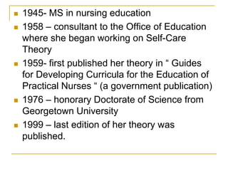 1945- MS in nursing education1958 – consultant to the Office of Education where she began working on Self-Care Theory1959- first published her theory in “ Guides for Developing Curricula for the Education of Practical Nurses “ (a government publication)1976 – honorary Doctorate of Science from Georgetown University1999 – last edition of her theory was published. 
