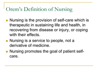 Orem’s Definition of NursingNursing is the provision of self-care which is therapeutic in sustaining life and health, in recovering from disease or injury, or coping with their effects.Nursing is a service to people, not a derivative of medicine. Nursing promotes the goal of patient self-care.