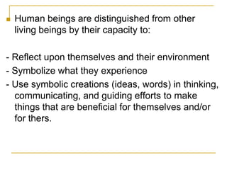 Human beings are distinguished from other living beings by their capacity to:- Reflect upon themselves and their environment- Symbolize what they experience - Use symbolic creations (ideas, words) in thinking, communicating, and guiding efforts to make things that are beneficial for themselves and/or for thers.