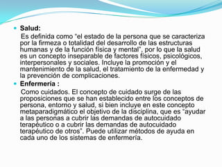  Salud:
   Es definida como “el estado de la persona que se caracteriza
  por la firmeza o totalidad del desarrollo de las estructuras
  humanas y de la función física y mental”, por lo que la salud
  es un concepto inseparable de factores físicos, psicológicos,
  interpersonales y sociales. Incluye la promoción y el
  mantenimiento de la salud, el tratamiento de la enfermedad y
  la prevención de complicaciones.
 Enfermería :
   Como cuidados. El concepto de cuidado surge de las
  proposiciones que se han establecido entre los conceptos de
  persona, entorno y salud, si bien incluye en este concepto
  metaparadigmático el objetivo de la disciplina, que es “ayudar
  a las personas a cubrir las demandas de autocuidado
  terapéutico o a cubrir las demandas de autocuidado
  terapéutico de otros”. Puede utilizar métodos de ayuda en
  cada uno de los sistemas de enfermería.
 