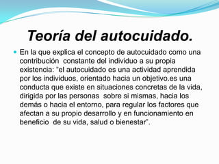 Teoría del autocuidado.
 En la que explica el concepto de autocuidado como una
 contribución constante del individuo a su propia
 existencia: “el autocuidado es una actividad aprendida
 por los individuos, orientado hacia un objetivo.es una
 conducta que existe en situaciones concretas de la vida,
 dirigida por las personas sobre si mismas, hacia los
 demás o hacia el entorno, para regular los factores que
 afectan a su propio desarrollo y en funcionamiento en
 beneficio de su vida, salud o bienestar”.
 