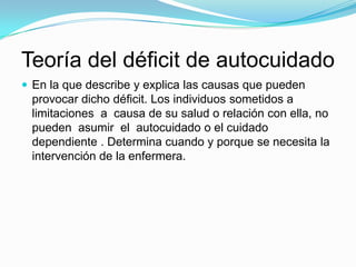 Teoría del déficit de autocuidado
 En la que describe y explica las causas que pueden
 provocar dicho déficit. Los individuos sometidos a
 limitaciones a causa de su salud o relación con ella, no
 pueden asumir el autocuidado o el cuidado
 dependiente . Determina cuando y porque se necesita la
 intervención de la enfermera.
 
