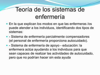 Teoría de los sistemas de
             enfermería
 En la que explican los modos en que las enfermeras /os
  puede atender a los individuos, identificando dos tipos de
  sistemas:
 - Sistema de enfermería parcialmente compensadores
  (el personal de enfermería proporciona autocuidado).
 - Sistema de enfermería de apoyo - educación: la
  enfermera actúa ayudando a los individuos para que
  sean capaces de realizar las actividades de autocuidado,
  pero que no podrían hacer sin esta ayuda
 
