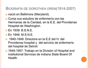 BIOGRAFÍA DE DOROTHEA OREM(1914-2007)
 nació en Baltimore (Maryland).
 Cursa sus estudios de enfermería con las
  Herman...