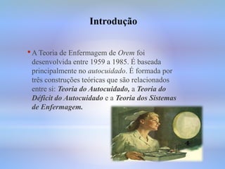 •A Teoria de Enfermagem de Orem foi
desenvolvida entre 1959 a 1985. É baseada
principalmente no autocuidado. É formada por
três construções teóricas que são relacionados
entre si: Teoria do Autocuidado, a Teoria do
Déficit do Autocuidado e a Teoria dos Sistemas
de Enfermagem.
Introdução
 