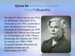 Quem foi Dorothea Elizabeth
Orem? (Biografia)
Dorothea E. Orem nasceu em 1914,
em Baltimore, Maryland, EUA,
formando-se em 1930, recebendo o
título de Bacharel em Ciências e
Educação de Enfermagem em 1939
e Mestre em Ciências em Educação
em Enfermagem em 1945. Obteve
Doutorado em Ciências em 1945 e
novamente em 1980 e 1988;
Nomeada Membro Honorário da
Academia Americana de
Enfermagem em 1992.
 