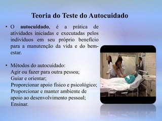 Teoria do Teste do Autocuidado
• O autocuidado, é a prática de
atividades iniciadas e executadas pelos
indivíduos em seu próprio benefício
para a manutenção da vida e do bem-
estar.
• Métodos do autocuidado:
Agir ou fazer para outra pessoa;
Guiar e orientar;
Proporcionar apoio físico e psicológico;
Proporcionar e manter ambiente de
apoio ao desenvolvimento pessoal;
Ensinar.
 