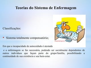 Classificações:
• Sistema totalmente compensatório;
Em que a incapacidade de autocuidado é atestada
e a enfermagem se faz necessária, podendo ser socialmente dependentes de
outros indivíduos que façam parte do grupo/família, possibilitando a
continuidade de sua existência e seu bem-estar.
Teorias do Sistema de Enfermagem
 