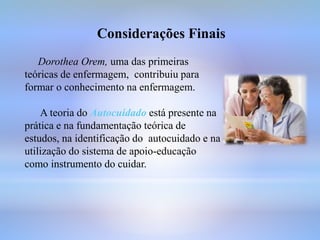 Considerações Finais
Dorothea Orem, uma das primeiras
teóricas de enfermagem, contribuiu para
formar o conhecimento na enfermagem.
A teoria do Autocuidado está presente na
prática e na fundamentação teórica de
estudos, na identificação do autocuidado e na
utilização do sistema de apoio-educação
como instrumento do cuidar.
 
