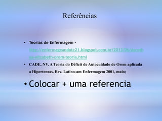 Referências
• Teorias de Enfermagem -
http://enfermageandotc21.blogspot.com.br/2013/06/doroth
ea-elizabeth-orem-teoria.html
• CADE, NV. A Teoria do Déficit de Autocuidado de Orem aplicada
a Hipertensas. Rev. Latino-am Enfermagem 2001, maio;
• Colocar + uma referencia
 