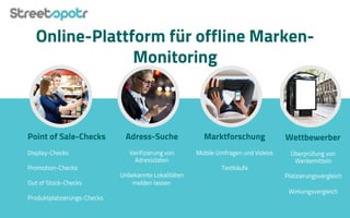 Online-Plattform für offline Marken-
Monitoring
Point of Sale-Checks
Display-Checks
Promotion-Checks
Out of Stock-Checks
Produktplatzierungs-Checks
Adress-Suche
Verifizierung von
Adressdaten
Unbekannte Lokalitäten
melden lassen
Marktforschung
Mobile Umfragen und Videos
Testkäufe
Wettbewerber
Überprüfung von
Werbemitteln
Platzierungsvergleich
Wirkungsvergleich
