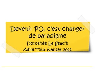 Devenir PO, c’est changer de paradigme Dorothée Le Seac’h Agile Tour Nantes 2011 