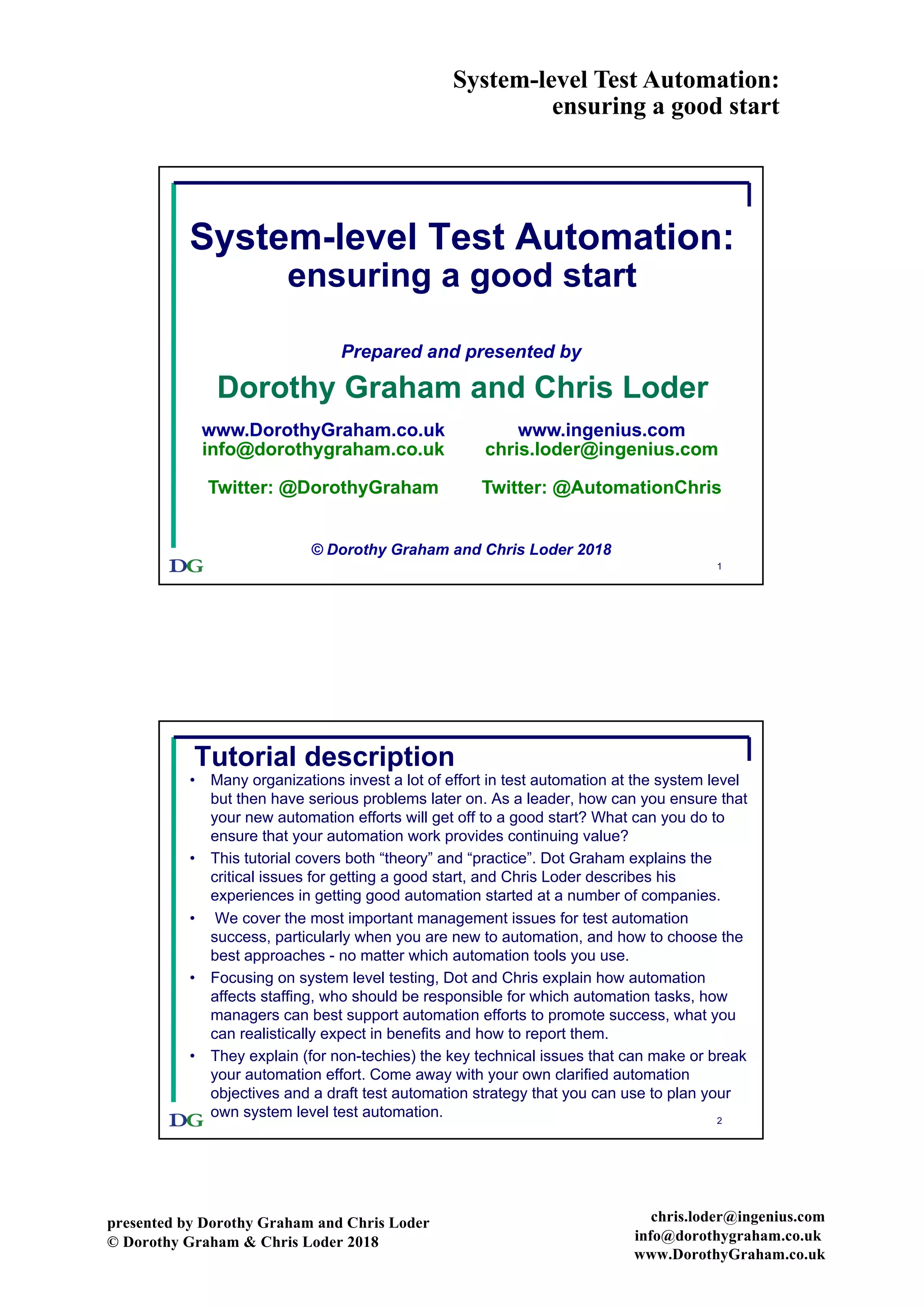 System-level Test Automation:
ensuring a good start
presented by Dorothy Graham and Chris Loder
© Dorothy Graham & Chris Loder 2018
chris.loder@ingenius.com
info@dorothygraham.co.uk
www.DorothyGraham.co.uk
1
System-level Test Automation:
ensuring a good start
Prepared and presented by
Dorothy Graham and Chris Loder
© Dorothy Graham and Chris Loder 2018
www.DorothyGraham.co.uk
info@dorothygraham.co.uk
Twitter: @DorothyGraham
www.ingenius.com
chris.loder@ingenius.com
Twitter: @AutomationChris
2
Tutorial description
• Many organizations invest a lot of effort in test automation at the system level
but then have serious problems later on. As a leader, how can you ensure that
your new automation efforts will get off to a good start? What can you do to
ensure that your automation work provides continuing value?
• This tutorial covers both “theory” and “practice”. Dot Graham explains the
critical issues for getting a good start, and Chris Loder describes his
experiences in getting good automation started at a number of companies.
• We cover the most important management issues for test automation
success, particularly when you are new to automation, and how to choose the
best approaches - no matter which automation tools you use.
• Focusing on system level testing, Dot and Chris explain how automation
affects staffing, who should be responsible for which automation tasks, how
managers can best support automation efforts to promote success, what you
can realistically expect in benefits and how to report them.
• They explain (for non-techies) the key technical issues that can make or break
your automation effort. Come away with your own clarified automation
objectives and a draft test automation strategy that you can use to plan your
own system level test automation.
 