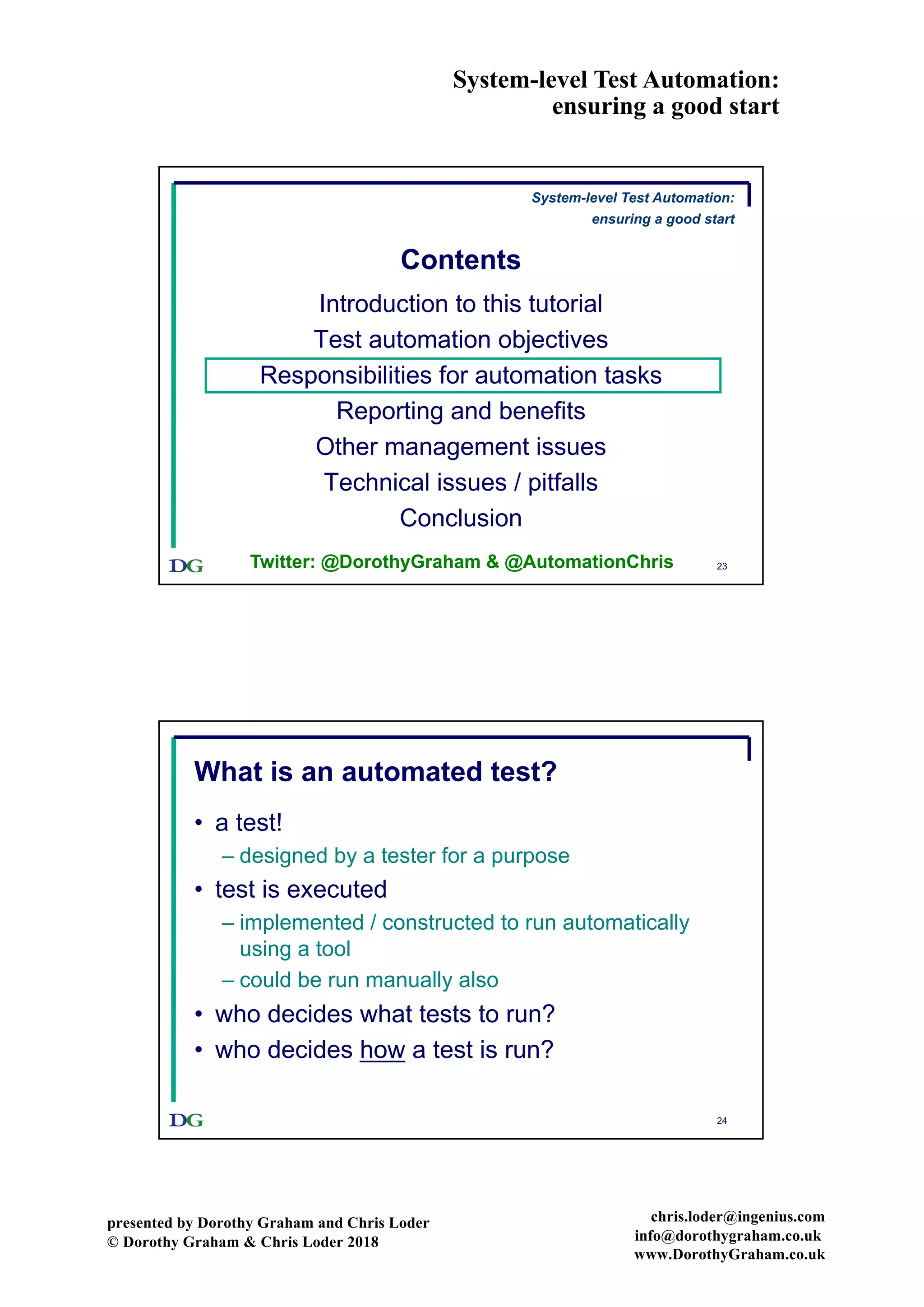 System-level Test Automation:
ensuring a good start
presented by Dorothy Graham and Chris Loder
© Dorothy Graham & Chris Loder 2018
chris.loder@ingenius.com
info@dorothygraham.co.uk
www.DorothyGraham.co.uk
23
Contents
Introduction to this tutorial
Test automation objectives
Responsibilities for automation tasks
Reporting and benefits
Other management issues
Technical issues / pitfalls
Conclusion
System-level Test Automation:
ensuring a good start
Twitter: @DorothyGraham & @AutomationChris
24
What is an automated test?
• a test!
– designed by a tester for a purpose
• test is executed
– implemented / constructed to run automatically
using a tool
– could be run manually also
• who decides what tests to run?
• who decides how a test is run?
 