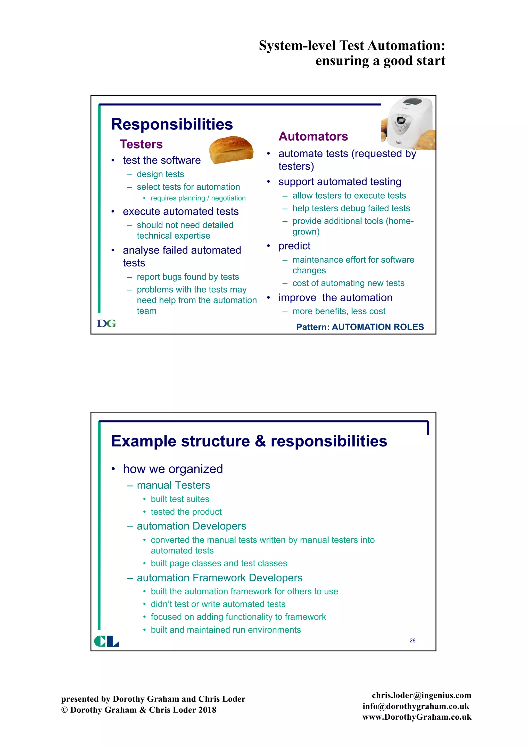 System-level Test Automation:
ensuring a good start
presented by Dorothy Graham and Chris Loder
© Dorothy Graham & Chris Loder 2018
chris.loder@ingenius.com
info@dorothygraham.co.uk
www.DorothyGraham.co.uk
27
Responsibilities
• test the software
– design tests
– select tests for automation
• requires planning / negotiation
• execute automated tests
– should not need detailed
technical expertise
• analyse failed automated
tests
– report bugs found by tests
– problems with the tests may
need help from the automation
team
• automate tests (requested by
testers)
• support automated testing
– allow testers to execute tests
– help testers debug failed tests
– provide additional tools (home-
grown)
• predict
– maintenance effort for software
changes
– cost of automating new tests
• improve the automation
– more benefits, less cost
Testers
Automators
Pattern: AUTOMATION ROLES
28
Example structure & responsibilities
• how we organized
– manual Testers
• built test suites
• tested the product
– automation Developers
• converted the manual tests written by manual testers into
automated tests
• built page classes and test classes
– automation Framework Developers
• built the automation framework for others to use
• didn’t test or write automated tests
• focused on adding functionality to framework
• built and maintained run environments
CL
 