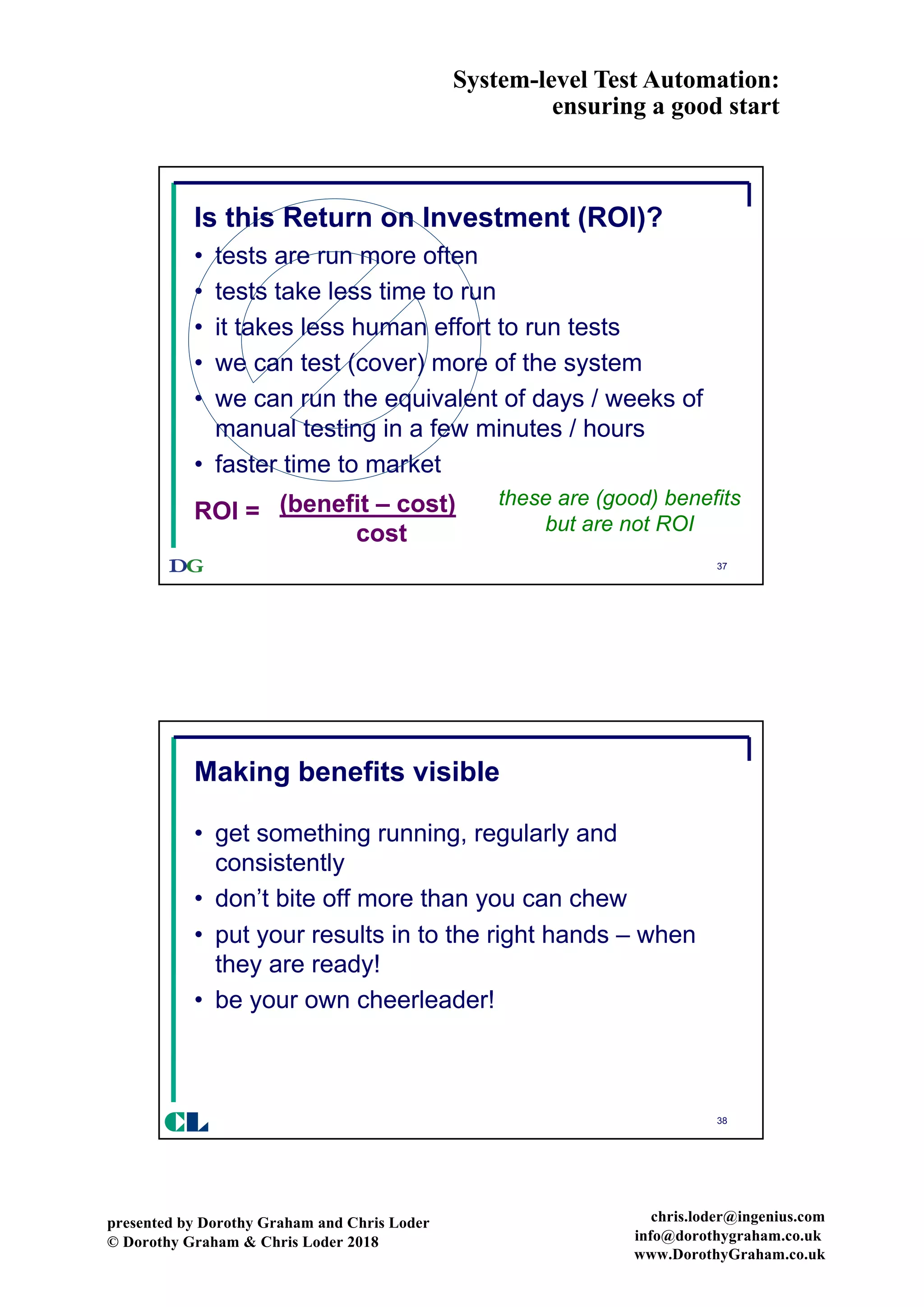 System-level Test Automation:
ensuring a good start
presented by Dorothy Graham and Chris Loder
© Dorothy Graham & Chris Loder 2018
chris.loder@ingenius.com
info@dorothygraham.co.uk
www.DorothyGraham.co.uk
37
Is this Return on Investment (ROI)?
• tests are run more often
• tests take less time to run
• it takes less human effort to run tests
• we can test (cover) more of the system
• we can run the equivalent of days / weeks of
manual testing in a few minutes / hours
• faster time to market
these are (good) benefits
but are not ROI
ROI = (benefit – cost)
cost
38
Making benefits visible
• get something running, regularly and
consistently
• don’t bite off more than you can chew
• put your results in to the right hands – when
they are ready!
• be your own cheerleader!
CL
 
