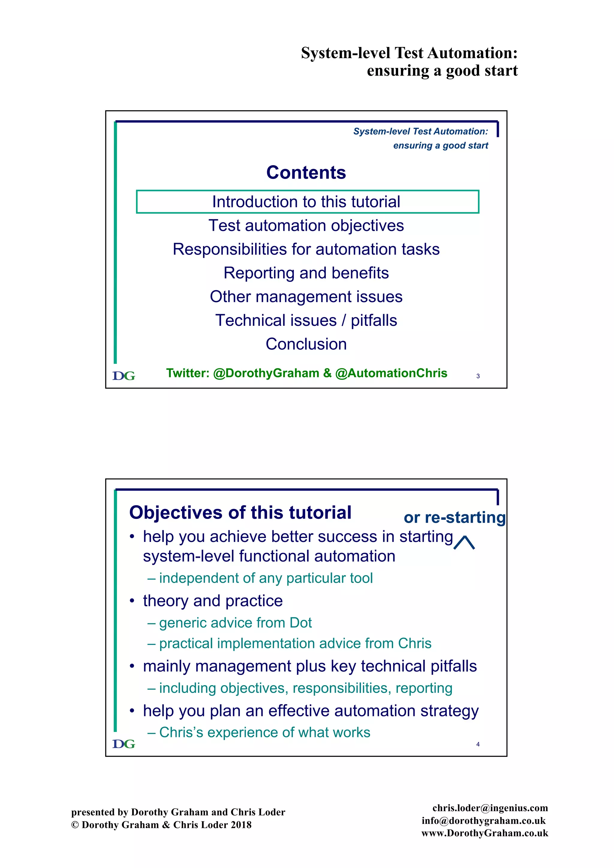 System-level Test Automation:
ensuring a good start
presented by Dorothy Graham and Chris Loder
© Dorothy Graham & Chris Loder 2018
chris.loder@ingenius.com
info@dorothygraham.co.uk
www.DorothyGraham.co.uk
3
Contents
Introduction to this tutorial
Test automation objectives
Responsibilities for automation tasks
Reporting and benefits
Other management issues
Technical issues / pitfalls
Conclusion
System-level Test Automation:
ensuring a good start
Twitter: @DorothyGraham & @AutomationChris
4
Objectives of this tutorial
• help you achieve better success in starting
system-level functional automation
– independent of any particular tool
• theory and practice
– generic advice from Dot
– practical implementation advice from Chris
• mainly management plus key technical pitfalls
– including objectives, responsibilities, reporting
• help you plan an effective automation strategy
– Chris’s experience of what works
or re-starting
 