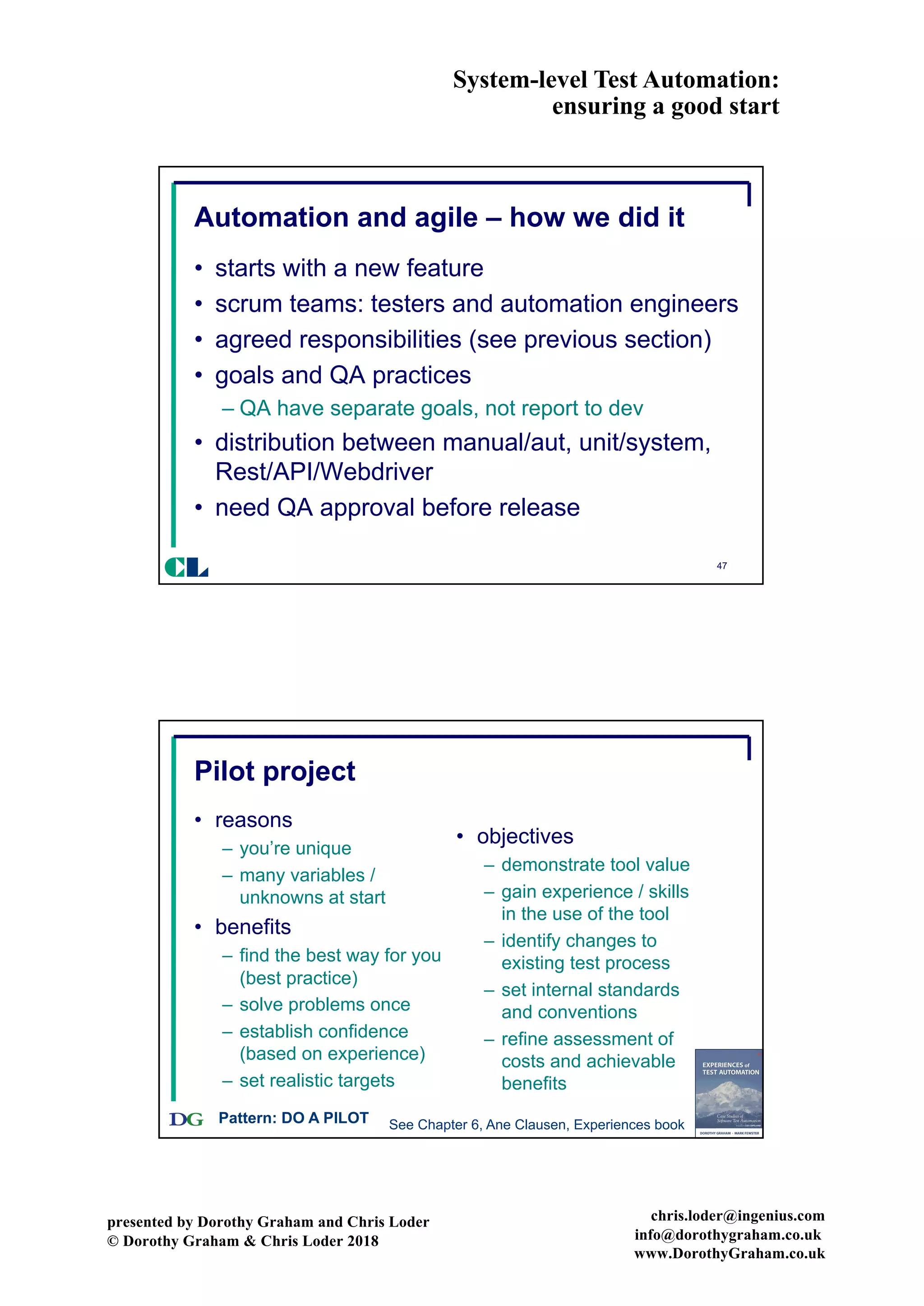 System-level Test Automation:
ensuring a good start
presented by Dorothy Graham and Chris Loder
© Dorothy Graham & Chris Loder 2018
chris.loder@ingenius.com
info@dorothygraham.co.uk
www.DorothyGraham.co.uk
47
Automation and agile – how we did it
• starts with a new feature
• scrum teams: testers and automation engineers
• agreed responsibilities (see previous section)
• goals and QA practices
– QA have separate goals, not report to dev
• distribution between manual/aut, unit/system,
Rest/API/Webdriver
• need QA approval before release
CL
48
Pilot project
• reasons
– you’re unique
– many variables /
unknowns at start
• benefits
– find the best way for you
(best practice)
– solve problems once
– establish confidence
(based on experience)
– set realistic targets
• objectives
– demonstrate tool value
– gain experience / skills
in the use of the tool
– identify changes to
existing test process
– set internal standards
and conventions
– refine assessment of
costs and achievable
benefits
Pattern: DO A PILOT See Chapter 6, Ane Clausen, Experiences book
 