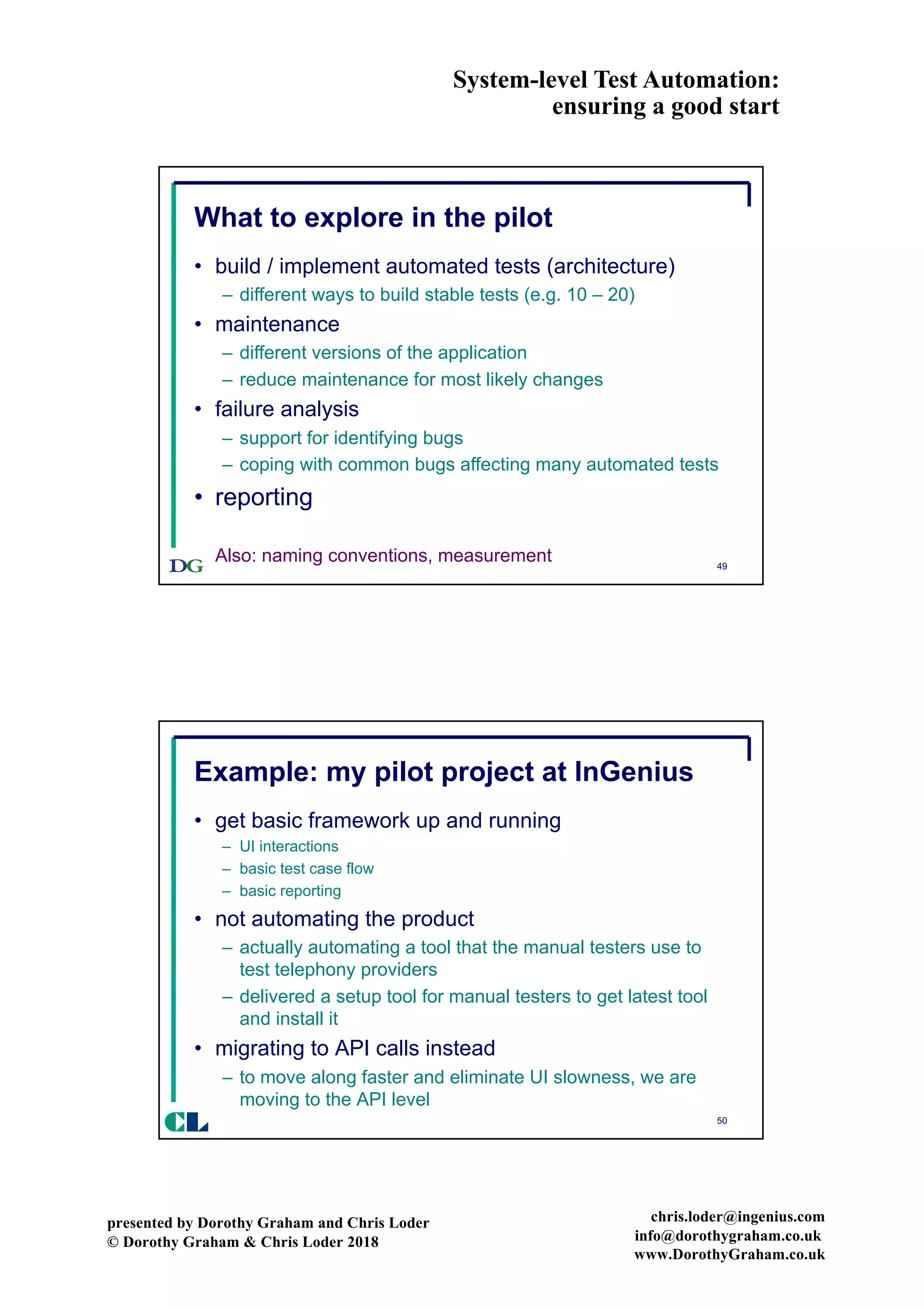 System-level Test Automation:
ensuring a good start
presented by Dorothy Graham and Chris Loder
© Dorothy Graham & Chris Loder 2018
chris.loder@ingenius.com
info@dorothygraham.co.uk
www.DorothyGraham.co.uk
49
What to explore in the pilot
• build / implement automated tests (architecture)
– different ways to build stable tests (e.g. 10 – 20)
• maintenance
– different versions of the application
– reduce maintenance for most likely changes
• failure analysis
– support for identifying bugs
– coping with common bugs affecting many automated tests
• reporting
Also: naming conventions, measurement
50
Example: my pilot project at InGenius
• get basic framework up and running
– UI interactions
– basic test case flow
– basic reporting
• not automating the product
– actually automating a tool that the manual testers use to
test telephony providers
– delivered a setup tool for manual testers to get latest tool
and install it
• migrating to API calls instead
– to move along faster and eliminate UI slowness, we are
moving to the API level
CL
 