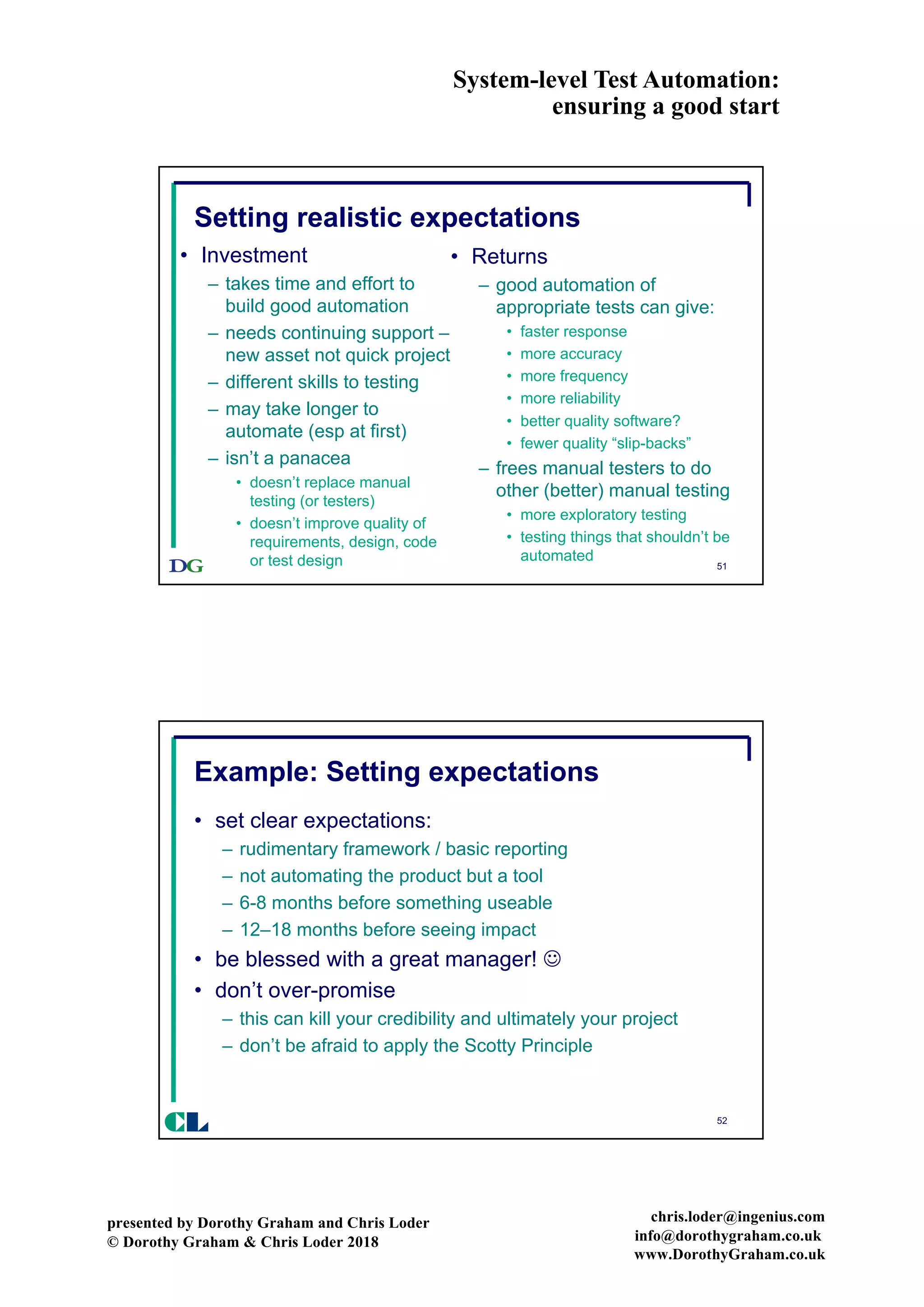 System-level Test Automation:
ensuring a good start
presented by Dorothy Graham and Chris Loder
© Dorothy Graham & Chris Loder 2018
chris.loder@ingenius.com
info@dorothygraham.co.uk
www.DorothyGraham.co.uk
51
Setting realistic expectations
• Investment
– takes time and effort to
build good automation
– needs continuing support –
new asset not quick project
– different skills to testing
– may take longer to
automate (esp at first)
– isn’t a panacea
• doesn’t replace manual
testing (or testers)
• doesn’t improve quality of
requirements, design, code
or test design
• Returns
– good automation of
appropriate tests can give:
• faster response
• more accuracy
• more frequency
• more reliability
• better quality software?
• fewer quality “slip-backs”
– frees manual testers to do
other (better) manual testing
• more exploratory testing
• testing things that shouldn’t be
automated
52
Example: Setting expectations
• set clear expectations:
– rudimentary framework / basic reporting
– not automating the product but a tool
– 6-8 months before something useable
– 12–18 months before seeing impact
• be blessed with a great manager! J
• don’t over-promise
– this can kill your credibility and ultimately your project
– don’t be afraid to apply the Scotty Principle
CL
 