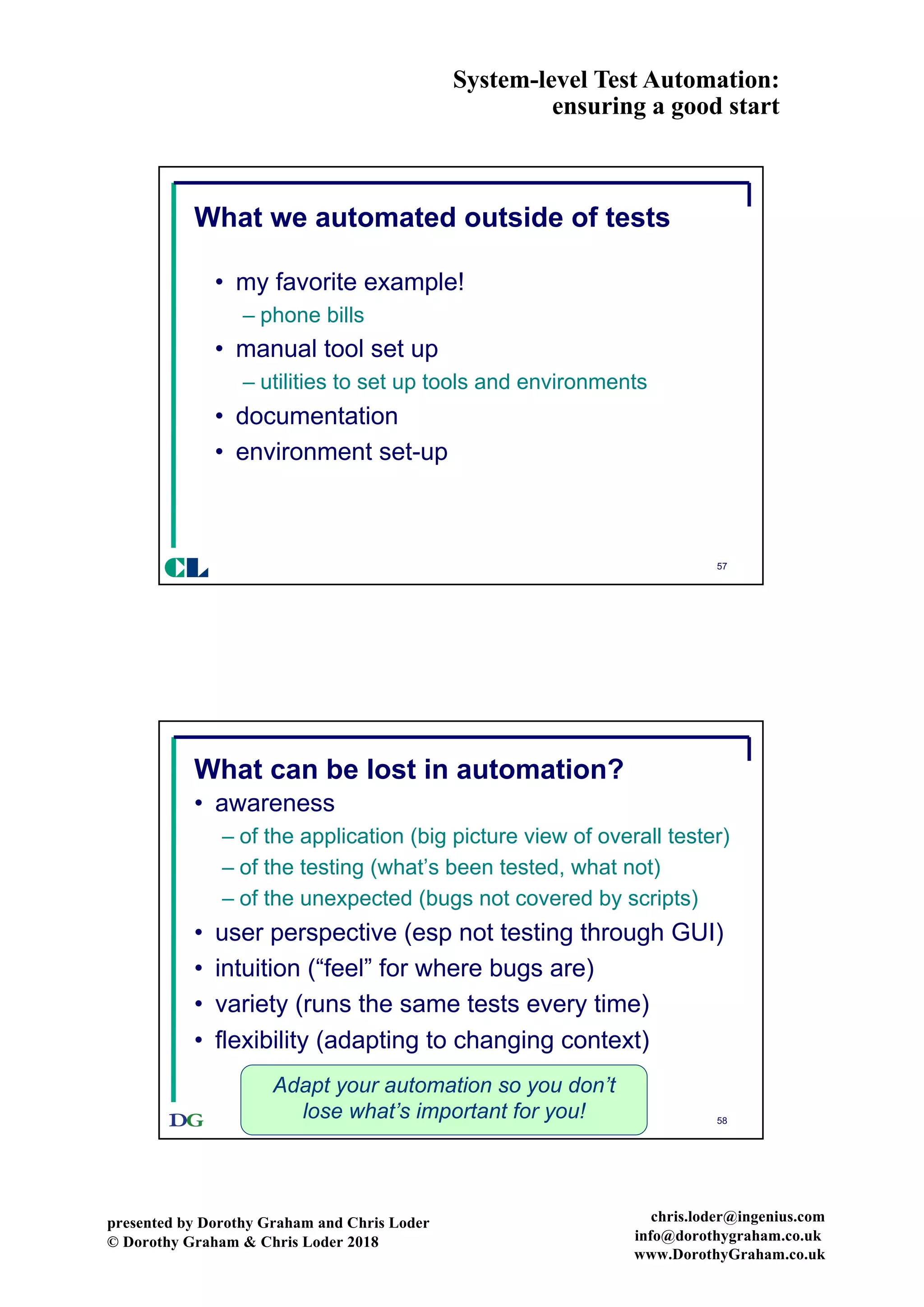 System-level Test Automation:
ensuring a good start
presented by Dorothy Graham and Chris Loder
© Dorothy Graham & Chris Loder 2018
chris.loder@ingenius.com
info@dorothygraham.co.uk
www.DorothyGraham.co.uk
57
What we automated outside of tests
• my favorite example!
– phone bills
• manual tool set up
– utilities to set up tools and environments
• documentation
• environment set-up
CL
58
What can be lost in automation?
• awareness
– of the application (big picture view of overall tester)
– of the testing (what’s been tested, what not)
– of the unexpected (bugs not covered by scripts)
• user perspective (esp not testing through GUI)
• intuition (“feel” for where bugs are)
• variety (runs the same tests every time)
• flexibility (adapting to changing context)
Adapt your automation so you don’t
lose what’s important for you!
 
