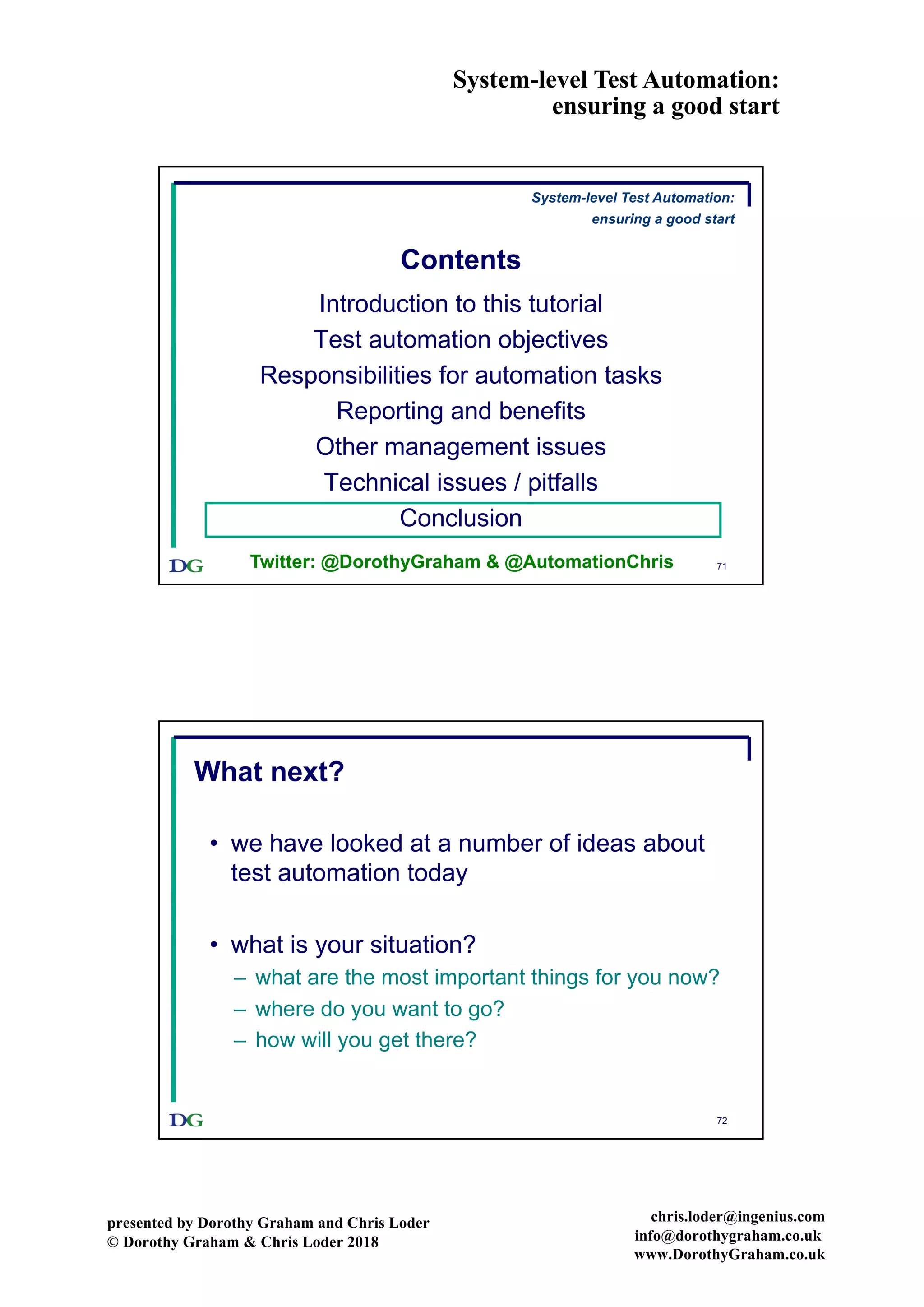 System-level Test Automation:
ensuring a good start
presented by Dorothy Graham and Chris Loder
© Dorothy Graham & Chris Loder 2018
chris.loder@ingenius.com
info@dorothygraham.co.uk
www.DorothyGraham.co.uk
71
Contents
Introduction to this tutorial
Test automation objectives
Responsibilities for automation tasks
Reporting and benefits
Other management issues
Technical issues / pitfalls
Conclusion
Twitter: @DorothyGraham & @AutomationChris
System-level Test Automation:
ensuring a good start
72
What next?
• we have looked at a number of ideas about
test automation today
• what is your situation?
– what are the most important things for you now?
– where do you want to go?
– how will you get there?
 