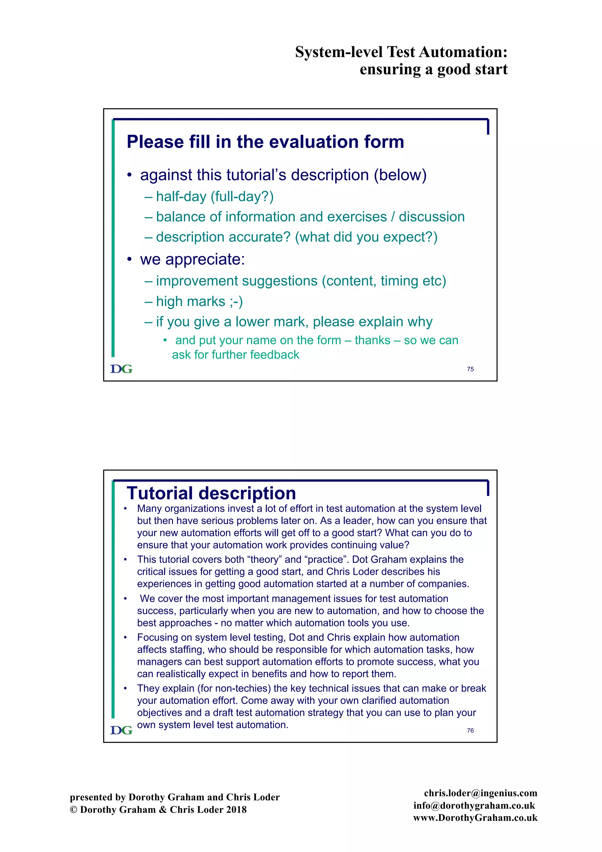 System-level Test Automation:
ensuring a good start
presented by Dorothy Graham and Chris Loder
© Dorothy Graham & Chris Loder 2018
chris.loder@ingenius.com
info@dorothygraham.co.uk
www.DorothyGraham.co.uk
75
Please fill in the evaluation form
• against this tutorial’s description (below)
– half-day (full-day?)
– balance of information and exercises / discussion
– description accurate? (what did you expect?)
• we appreciate:
– improvement suggestions (content, timing etc)
– high marks ;-)
– if you give a lower mark, please explain why
• and put your name on the form – thanks – so we can
ask for further feedback
76
Tutorial description
• Many organizations invest a lot of effort in test automation at the system level
but then have serious problems later on. As a leader, how can you ensure that
your new automation efforts will get off to a good start? What can you do to
ensure that your automation work provides continuing value?
• This tutorial covers both “theory” and “practice”. Dot Graham explains the
critical issues for getting a good start, and Chris Loder describes his
experiences in getting good automation started at a number of companies.
• We cover the most important management issues for test automation
success, particularly when you are new to automation, and how to choose the
best approaches - no matter which automation tools you use.
• Focusing on system level testing, Dot and Chris explain how automation
affects staffing, who should be responsible for which automation tasks, how
managers can best support automation efforts to promote success, what you
can realistically expect in benefits and how to report them.
• They explain (for non-techies) the key technical issues that can make or break
your automation effort. Come away with your own clarified automation
objectives and a draft test automation strategy that you can use to plan your
own system level test automation.
 