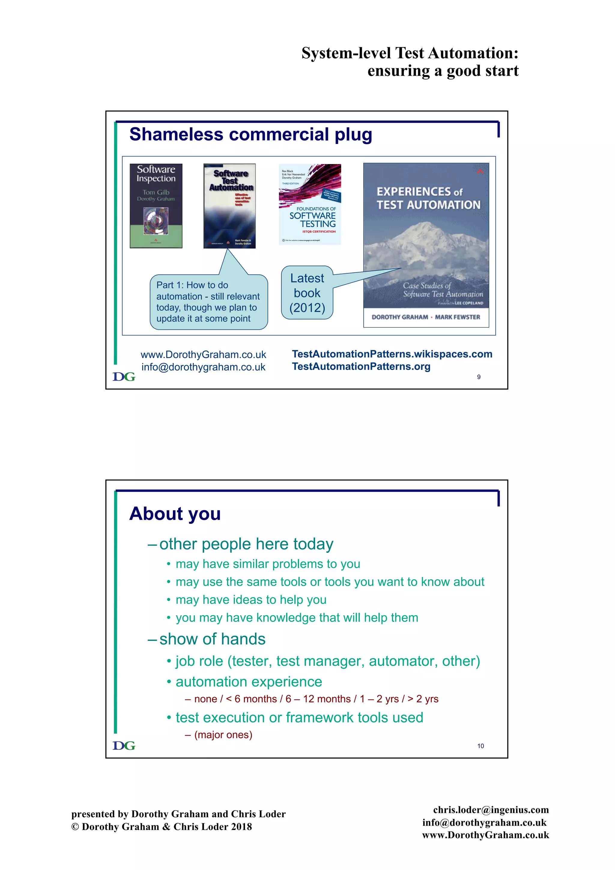 System-level Test Automation:
ensuring a good start
presented by Dorothy Graham and Chris Loder
© Dorothy Graham & Chris Loder 2018
chris.loder@ingenius.com
info@dorothygraham.co.uk
www.DorothyGraham.co.uk
9
Shameless commercial plug
www.DorothyGraham.co.uk
info@dorothygraham.co.uk
Part 1: How to do
automation - still relevant
today, though we plan to
update it at some point
THIRD EDITION
For your lifelong learning solutions,
visit www.cengage.co.uk and course.cengage.com
Purchase your next print book, e-book or e-chapter at www.CengageBrain.com
Visit the website at www.cengage.co.uk/istqb3
FOUNDATIONS OF
Rex Black
Erik Van Veenendaal
Dorothy Graham
Edition updated for
ISTQB Foundation
Syllabus 2011 andGlossary 2.1
ISTQB CERTIFICATION
SOFTWARE
TESTING
Latest
book
(2012)
TestAutomationPatterns.wikispaces.com
TestAutomationPatterns.org
10
About you
–other people here today
• may have similar problems to you
• may use the same tools or tools you want to know about
• may have ideas to help you
• you may have knowledge that will help them
–show of hands
• job role (tester, test manager, automator, other)
• automation experience
– none / < 6 months / 6 – 12 months / 1 – 2 yrs / > 2 yrs
• test execution or framework tools used
– (major ones)
 
