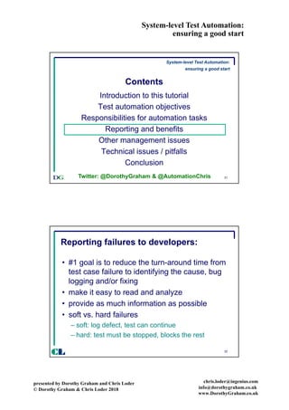 System-level Test Automation:
ensuring a good start
presented by Dorothy Graham and Chris Loder
© Dorothy Graham & Chris Loder 2018
chris.loder@ingenius.com
info@dorothygraham.co.uk
www.DorothyGraham.co.uk
31
Contents
Introduction to this tutorial
Test automation objectives
Responsibilities for automation tasks
Reporting and benefits
Other management issues
Technical issues / pitfalls
Conclusion
System-level Test Automation:
ensuring a good start
Twitter: @DorothyGraham & @AutomationChris
32
Reporting failures to developers:
• #1 goal is to reduce the turn-around time from
test case failure to identifying the cause, bug
logging and/or fixing
• make it easy to read and analyze
• provide as much information as possible
• soft vs. hard failures
– soft: log defect, test can continue
– hard: test must be stopped, blocks the rest
CL
 