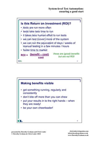 System-level Test Automation:
ensuring a good start
presented by Dorothy Graham and Chris Loder
© Dorothy Graham & Chris Loder 2018
chris.loder@ingenius.com
info@dorothygraham.co.uk
www.DorothyGraham.co.uk
37
Is this Return on Investment (ROI)?
• tests are run more often
• tests take less time to run
• it takes less human effort to run tests
• we can test (cover) more of the system
• we can run the equivalent of days / weeks of
manual testing in a few minutes / hours
• faster time to market
these are (good) benefits
but are not ROI
ROI = (benefit – cost)
cost
38
Making benefits visible
• get something running, regularly and
consistently
• don’t bite off more than you can chew
• put your results in to the right hands – when
they are ready!
• be your own cheerleader!
CL
 
