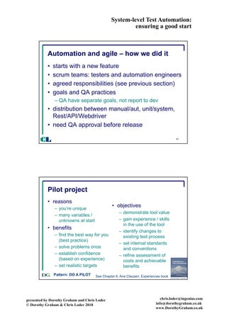 System-level Test Automation:
ensuring a good start
presented by Dorothy Graham and Chris Loder
© Dorothy Graham & Chris Loder 2018
chris.loder@ingenius.com
info@dorothygraham.co.uk
www.DorothyGraham.co.uk
47
Automation and agile – how we did it
• starts with a new feature
• scrum teams: testers and automation engineers
• agreed responsibilities (see previous section)
• goals and QA practices
– QA have separate goals, not report to dev
• distribution between manual/aut, unit/system,
Rest/API/Webdriver
• need QA approval before release
CL
48
Pilot project
• reasons
– you’re unique
– many variables /
unknowns at start
• benefits
– find the best way for you
(best practice)
– solve problems once
– establish confidence
(based on experience)
– set realistic targets
• objectives
– demonstrate tool value
– gain experience / skills
in the use of the tool
– identify changes to
existing test process
– set internal standards
and conventions
– refine assessment of
costs and achievable
benefits
Pattern: DO A PILOT See Chapter 6, Ane Clausen, Experiences book
 