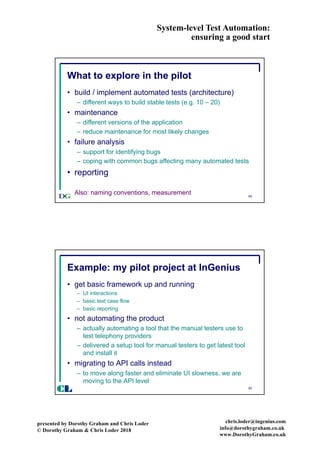 System-level Test Automation:
ensuring a good start
presented by Dorothy Graham and Chris Loder
© Dorothy Graham & Chris Loder 2018
chris.loder@ingenius.com
info@dorothygraham.co.uk
www.DorothyGraham.co.uk
49
What to explore in the pilot
• build / implement automated tests (architecture)
– different ways to build stable tests (e.g. 10 – 20)
• maintenance
– different versions of the application
– reduce maintenance for most likely changes
• failure analysis
– support for identifying bugs
– coping with common bugs affecting many automated tests
• reporting
Also: naming conventions, measurement
50
Example: my pilot project at InGenius
• get basic framework up and running
– UI interactions
– basic test case flow
– basic reporting
• not automating the product
– actually automating a tool that the manual testers use to
test telephony providers
– delivered a setup tool for manual testers to get latest tool
and install it
• migrating to API calls instead
– to move along faster and eliminate UI slowness, we are
moving to the API level
CL
 