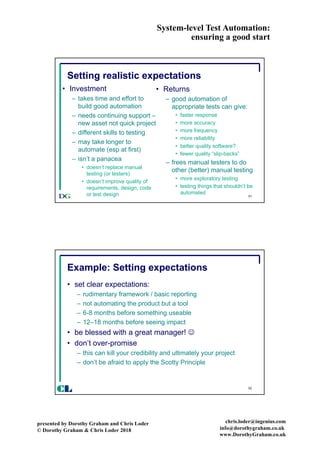 System-level Test Automation:
ensuring a good start
presented by Dorothy Graham and Chris Loder
© Dorothy Graham & Chris Loder 2018
chris.loder@ingenius.com
info@dorothygraham.co.uk
www.DorothyGraham.co.uk
51
Setting realistic expectations
• Investment
– takes time and effort to
build good automation
– needs continuing support –
new asset not quick project
– different skills to testing
– may take longer to
automate (esp at first)
– isn’t a panacea
• doesn’t replace manual
testing (or testers)
• doesn’t improve quality of
requirements, design, code
or test design
• Returns
– good automation of
appropriate tests can give:
• faster response
• more accuracy
• more frequency
• more reliability
• better quality software?
• fewer quality “slip-backs”
– frees manual testers to do
other (better) manual testing
• more exploratory testing
• testing things that shouldn’t be
automated
52
Example: Setting expectations
• set clear expectations:
– rudimentary framework / basic reporting
– not automating the product but a tool
– 6-8 months before something useable
– 12–18 months before seeing impact
• be blessed with a great manager! J
• don’t over-promise
– this can kill your credibility and ultimately your project
– don’t be afraid to apply the Scotty Principle
CL
 