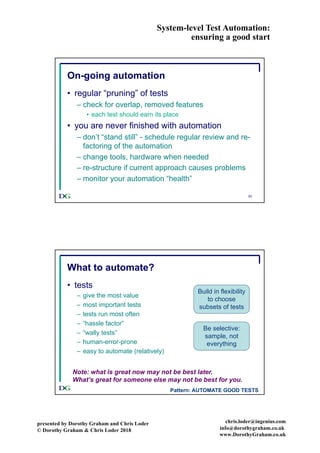 System-level Test Automation:
ensuring a good start
presented by Dorothy Graham and Chris Loder
© Dorothy Graham & Chris Loder 2018
chris.loder@ingenius.com
info@dorothygraham.co.uk
www.DorothyGraham.co.uk
53
On-going automation
• regular “pruning” of tests
– check for overlap, removed features
• each test should earn its place
• you are never finished with automation
– don’t “stand still” - schedule regular review and re-
factoring of the automation
– change tools, hardware when needed
– re-structure if current approach causes problems
– monitor your automation “health”
54
What to automate?
• tests
– give the most value
– most important tests
– tests run most often
– “hassle factor”
– “wally tests”
– human-error-prone
– easy to automate (relatively)
Note: what is great now may not be best later.
What’s great for someone else may not be best for you.
Build in flexibility
to choose
subsets of tests
Be selective:
sample, not
everything
Pattern: AUTOMATE GOOD TESTS
 