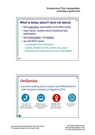System-level Test Automation:
ensuring a good start
presented by Dorothy Graham and Chris Loder
© Dorothy Graham & Chris Loder 2018
chris.loder@ingenius.com
info@dorothygraham.co.uk
www.DorothyGraham.co.uk
5
What is today about? (and not about)
• test execution automation (not other tools)
• main focus: system level functional test
automation
• test automation, not testing
• we will NOT cover:
– comparative tool information
– demos of tools (no time, which one, expo)
– (but see Chris afterwards for more information)
6
CL
• Connects	leading	phone	systems	and	CRM	platforms	
with	computer	telephony	integration	(CTI)
 