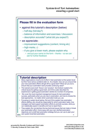 System-level Test Automation:
ensuring a good start
presented by Dorothy Graham and Chris Loder
© Dorothy Graham & Chris Loder 2018
chris.loder@ingenius.com
info@dorothygraham.co.uk
www.DorothyGraham.co.uk
75
Please fill in the evaluation form
• against this tutorial’s description (below)
– half-day (full-day?)
– balance of information and exercises / discussion
– description accurate? (what did you expect?)
• we appreciate:
– improvement suggestions (content, timing etc)
– high marks ;-)
– if you give a lower mark, please explain why
• and put your name on the form – thanks – so we can
ask for further feedback
76
Tutorial description
• Many organizations invest a lot of effort in test automation at the system level
but then have serious problems later on. As a leader, how can you ensure that
your new automation efforts will get off to a good start? What can you do to
ensure that your automation work provides continuing value?
• This tutorial covers both “theory” and “practice”. Dot Graham explains the
critical issues for getting a good start, and Chris Loder describes his
experiences in getting good automation started at a number of companies.
• We cover the most important management issues for test automation
success, particularly when you are new to automation, and how to choose the
best approaches - no matter which automation tools you use.
• Focusing on system level testing, Dot and Chris explain how automation
affects staffing, who should be responsible for which automation tasks, how
managers can best support automation efforts to promote success, what you
can realistically expect in benefits and how to report them.
• They explain (for non-techies) the key technical issues that can make or break
your automation effort. Come away with your own clarified automation
objectives and a draft test automation strategy that you can use to plan your
own system level test automation.
 
