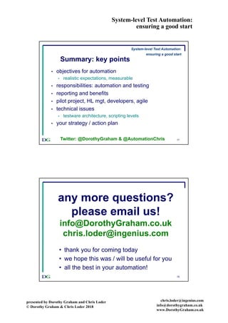 System-level Test Automation:
ensuring a good start
presented by Dorothy Graham and Chris Loder
© Dorothy Graham & Chris Loder 2018
chris.loder@ingenius.com
info@dorothygraham.co.uk
www.DorothyGraham.co.uk
77
Summary: key points
• objectives for automation
• realistic expectations, measurable
• responsibilities: automation and testing
• reporting and benefits
• pilot project, HL mgt, developers, agile
• technical issues
• testware architecture, scripting levels
• your strategy / action plan
Twitter: @DorothyGraham & @AutomationChris
System-level Test Automation:
ensuring a good start
78
any more questions?
please email us!
info@DorothyGraham.co.uk
chris.loder@ingenius.com
• thank you for coming today
• we hope this was / will be useful for you
• all the best in your automation!
 