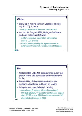 System-level Test Automation:
ensuring a good start
presented by Dorothy Graham and Chris Loder
© Dorothy Graham & Chris Loder 2018
chris.loder@ingenius.com
info@dorothygraham.co.uk
www.DorothyGraham.co.uk
7
Chris
• grew up in mining town in Labrador and got
my first IT job there.
– started automation then and didn’t know it
• worked for Cognos/IBM, Halogen Software
and now InGenius Software
– written numerous automation frameworks
– used a LOT of tools
– have a patent pending for algorithm used in
automation framework I wrote while at Halogen
CL
8
Dot
• first job: Bell Labs NJ, programmer put in test
group, wrote test execution and comparison
tools
• Ferranti UK, Police command & control
systems, developer but keen on testing
• independent, specialising in testing
– consultancy & training (Grove Consultants)
– UK BCS SIGIST, 1st EuroStar conference, helped
start ISTQB, many STAR conferences (since ‘92)
– attempted retirement in 2008
 
