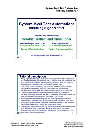 System-level Test Automation:
ensuring a good start
presented by Dorothy Graham and Chris Loder
© Dorothy Graham & Chris Loder 2018
chris.loder@ingenius.com
info@dorothygraham.co.uk
www.DorothyGraham.co.uk
1
System-level Test Automation:
ensuring a good start
Prepared and presented by
Dorothy Graham and Chris Loder
© Dorothy Graham and Chris Loder 2018
www.DorothyGraham.co.uk
info@dorothygraham.co.uk
Twitter: @DorothyGraham
www.ingenius.com
chris.loder@ingenius.com
Twitter: @AutomationChris
2
Tutorial description
• Many organizations invest a lot of effort in test automation at the system level
but then have serious problems later on. As a leader, how can you ensure that
your new automation efforts will get off to a good start? What can you do to
ensure that your automation work provides continuing value?
• This tutorial covers both “theory” and “practice”. Dot Graham explains the
critical issues for getting a good start, and Chris Loder describes his
experiences in getting good automation started at a number of companies.
• We cover the most important management issues for test automation
success, particularly when you are new to automation, and how to choose the
best approaches - no matter which automation tools you use.
• Focusing on system level testing, Dot and Chris explain how automation
affects staffing, who should be responsible for which automation tasks, how
managers can best support automation efforts to promote success, what you
can realistically expect in benefits and how to report them.
• They explain (for non-techies) the key technical issues that can make or break
your automation effort. Come away with your own clarified automation
objectives and a draft test automation strategy that you can use to plan your
own system level test automation.
 