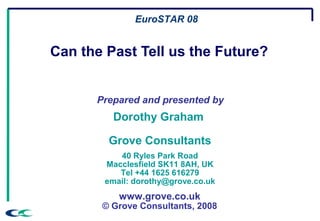 Can the Past Tell us the Future?
Prepared and presented by
Dorothy Graham
Grove Consultants
40 Ryles Park Road
Macclesfield SK11 8AH, UK
Tel +44 1625 616279
email: dorothy@grove.co.uk
www.grove.co.uk
© Grove Consultants, 2008
EuroSTAR 08
 