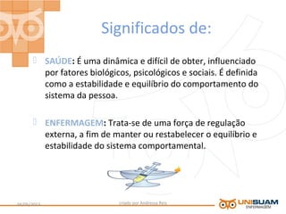 Significados de:
 SAÚDE: É uma dinâmica e difícil de obter, influenciado
por fatores biológicos, psicológicos e sociais. É definida
como a estabilidade e equilíbrio do comportamento do
sistema da pessoa.
 ENFERMAGEM: Trata-se de uma força de regulação
externa, a fim de manter ou restabelecer o equilíbrio e
estabilidade do sistema comportamental.
criado por Andressa Reis04/05/2013 13
 