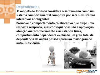 Dependencia :
O modelo de Johnson considera o ser humano como um
sistema comportamental composta por sete subsistemas
interativos abrangentes:
Promove o comportamento colaborativo que exige uma
resposta recíproca, suas consequências são a aprovação,
atenção ou reconhecimento e assistência física,
comportamento dependente evolui de um grau total de
dependência de outras pessoas para um maior grau de
auto - suficiência.
criado por Andressa Reis04/05/2013 6
 
