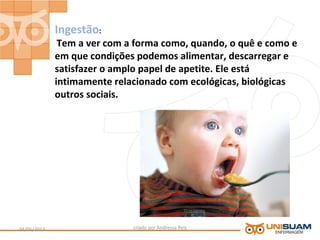 Ingestão:
Tem a ver com a forma como, quando, o quê e como e
em que condições podemos alimentar, descarregar e
satisfazer o amplo papel de apetite. Ele está
intimamente relacionado com ecológicas, biológicas
outros sociais.
criado por Andressa Reis04/05/2013 7
 
