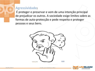 Agressividade:
É proteger e preservar e vem de uma intenção principal
de prejudicar os outros. A sociedade exige limites sobre as
formas de auto-protecção e pede respeito e proteger
pessoas e seus bens.
criado por Andressa Reis04/05/2013 9
 