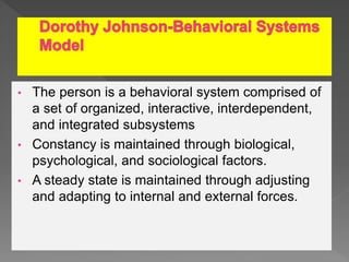 • The person is a behavioral system comprised of
a set of organized, interactive, interdependent,
and integrated subsystems
• Constancy is maintained through biological,
psychological, and sociological factors.
• A steady state is maintained through adjusting
and adapting to internal and external forces.
 