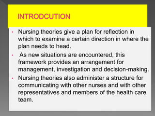 • Nursing theories give a plan for reflection in
which to examine a certain direction in where the
plan needs to head.
• As new situations are encountered, this
framework provides an arrangement for
management, investigation and decision-making.
• Nursing theories also administer a structure for
communicating with other nurses and with other
representatives and members of the health care
team.
 
