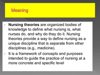 • Nursing theories are organized bodies of
knowledge to define what nursing is, what
nurses do, and why do they do it. Nursing
theories provide a way to define nursing as a
unique discipline that is separate from other
disciplines (e.g., medicine).
• It is a framework of concepts and purposes
intended to guide the practice of nursing at a
more concrete and specific level.
 