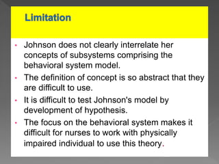 • Johnson does not clearly interrelate her
concepts of subsystems comprising the
behavioral system model.
• The definition of concept is so abstract that they
are difficult to use.
• It is difficult to test Johnson's model by
development of hypothesis.
• The focus on the behavioral system makes it
difficult for nurses to work with physically
impaired individual to use this theory.
 