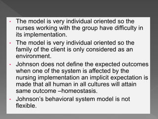 • The model is very individual oriented so the
nurses working with the group have difficulty in
its implementation.
• The model is very individual oriented so the
family of the client is only considered as an
environment.
• Johnson does not define the expected outcomes
when one of the system is affected by the
nursing implementation an implicit expectation is
made that all human in all cultures will attain
same outcome –homeostasis.
• Johnson’s behavioral system model is not
flexible.
 